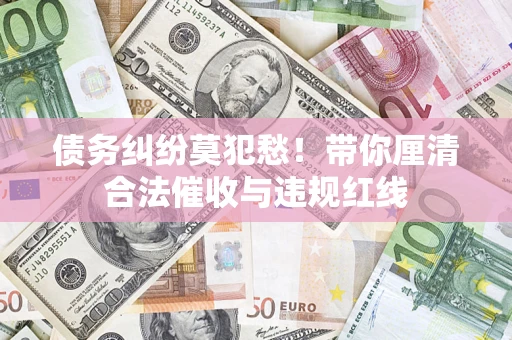 武汉债务纠纷莫犯愁！带你厘清合法催收与违规红线