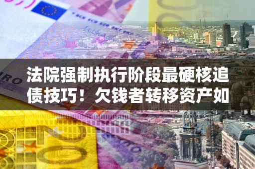 武汉法院强制执行阶段最硬核追债技巧！欠钱者转移资产如何破解？