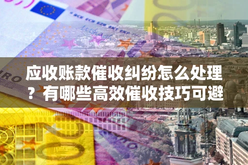 武汉应收账款催收纠纷怎么处理？有哪些高效催收技巧可避免坏账？